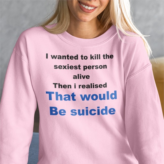 I Wanted To Kill The Sexiest Person Alive Then I Realised That Would Be Suicide Sweatshirt I Wanted To Kill The Sexiest Person Alive Then I Realised That Would Be Suicide Shirt Shirts That Go Hard Shirtsthtgohard