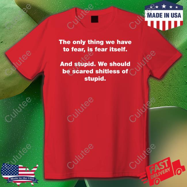 The Only Thing We Have To Fear Is Fear Itself And Stupid We Should Be Scared Shitless Of Stupid T Shirts