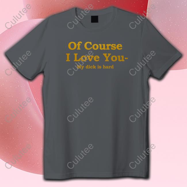 Of Course I Love You My Dick Is Hard Tee