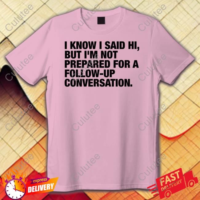 I Know I Said Hi But I'm Not Prepared For A Follow-Up Conversation Shirts