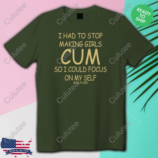 Official Shirts That Go Hard I Had To Stop Making Girls Cum So I Could Focus On My Self #Selfcare Shirt