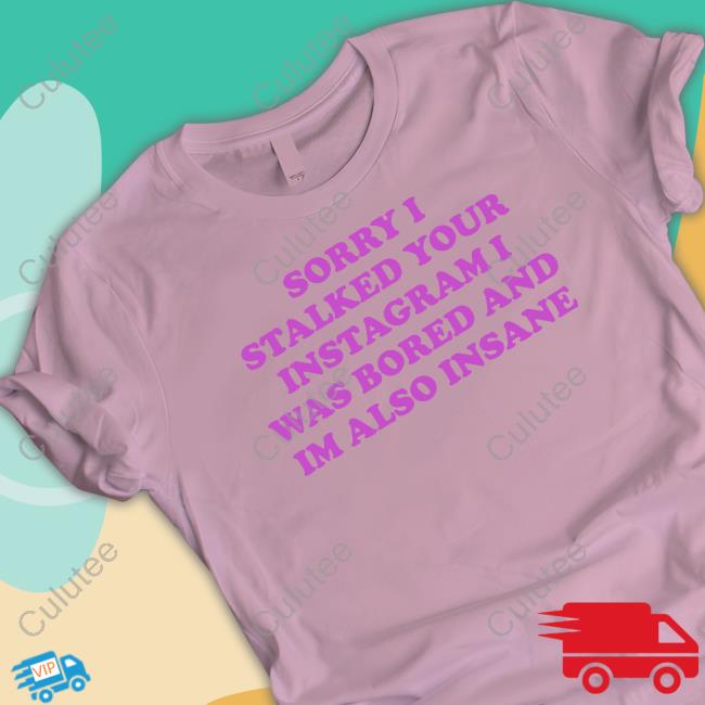 Sorry I Stalked Your Instagram I Was Bored And Im Also Insane T Shirt